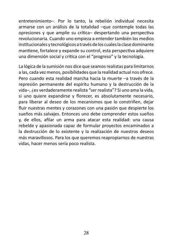 entretenimiento-. Por lo tanto, la rebelién individual necesita armarse con un andlisis de la totalidad ~que contemple todas las opresiones y que amplie su critica— despertando una perspectiva revolucionaria. Cuando uno empieza a entender también los medios institucionales y tecnoldgicos através de los cualesla clase dominante mantiene, fortalece y expande su control, esta perspectiva adquiere una dimensién social y critica con el “progreso” y la tecnologia.  La légica de la sumision nos dice que seamos realistas para limitarnos alas, cada vez menos, posibilidades que la realidad actual nos ofrece. Pero cuando esta realidad marcha hacia la muerte —a través de la represién permanente del espiritu humano y la destruccién de la vida-, ¢es verdaderamente realista “ser realista”? Si uno ama la vida, si uno quiere expandirse y florecer, es absolutamente necesario, para liberar al deseo de los mecanismos que lo constrifien, dejar fluir nuestras mentes y corazones con una pasién que despierte los suefios més salvajes. Entonces uno debe comprender estos suefios v, de ellos, afilar un arma para atacar esta realidad: una causa rebelde y apasionada capaz de formular proyectos encaminados a la destruccion de lo existente y la realizacién de nuestros deseos mas maravillosos. Para los que queremos reapropiarnos de nuestras vidas, hacer menos seria poco realista.  28 